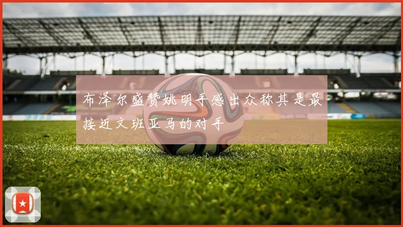布泽尔盛赞姚明手感出众称其是最接近文班亚马的对手