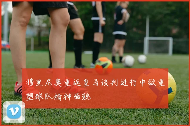 穆里尼奥重返皇马谈判进行中欲重塑球队精神面貌