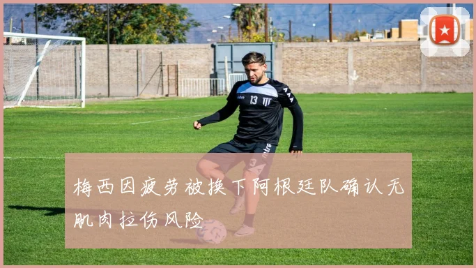 梅西因疲劳被换下阿根廷队确认无肌肉拉伤风险