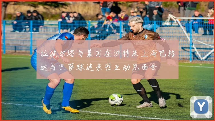拉波尔塔与莱万在沙特及上海巴格达与巴萨球迷亲密互动见面会