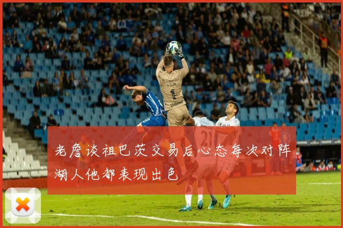 老詹谈祖巴茨交易后心态每次对阵湖人他都表现出色