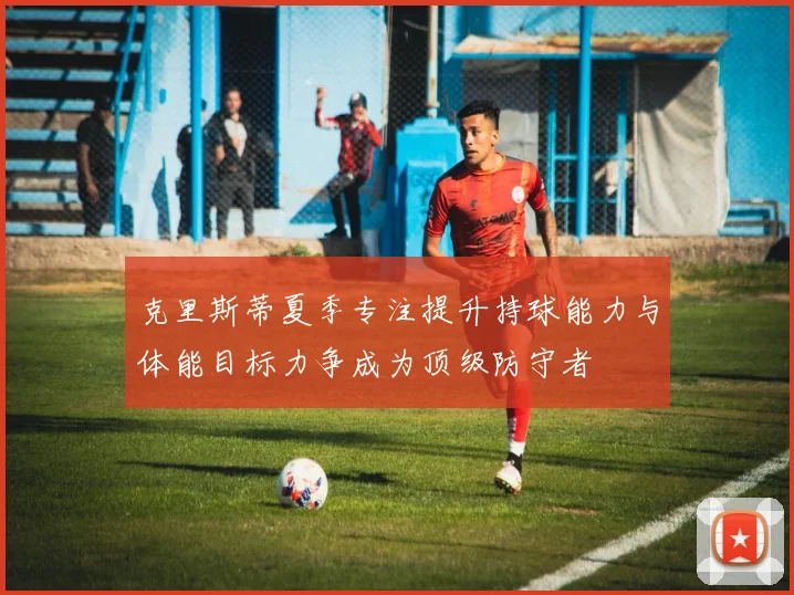 克里斯蒂夏季专注提升持球能力与体能目标力争成为顶级防守者