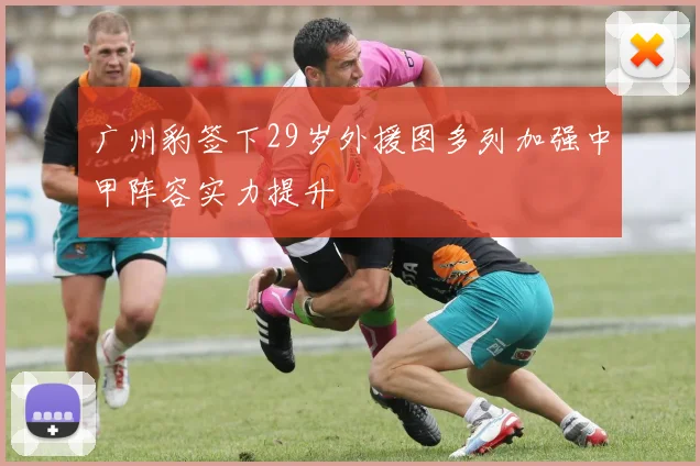 广州豹签下29岁外援图多列加强中甲阵容实力提升