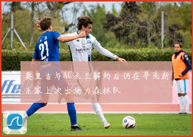 奥里吉与AC米兰解约后仍在寻觅新东家上次出场为森林队