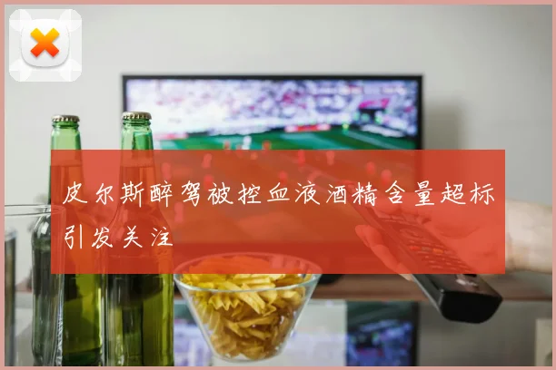 皮尔斯醉驾被控血液酒精含量超标引发关注
