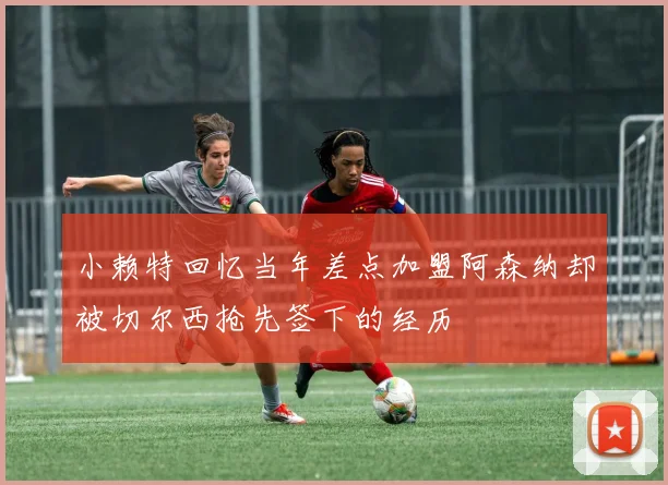 小赖特回忆当年差点加盟阿森纳却被切尔西抢先签下的经历
