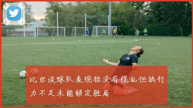 比尔谈球队表现称没有慌乱但执行力不足未能锁定胜局