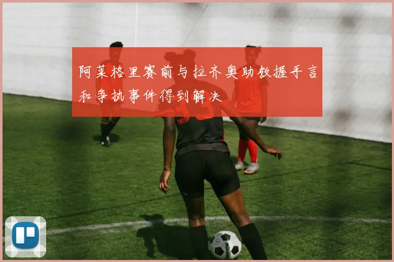 阿莱格里赛前与拉齐奥助教握手言和争执事件得到解决