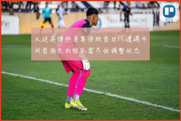大连英博热身赛惨败首尔FC遭遇冬训首场失利球队需尽快调整状态