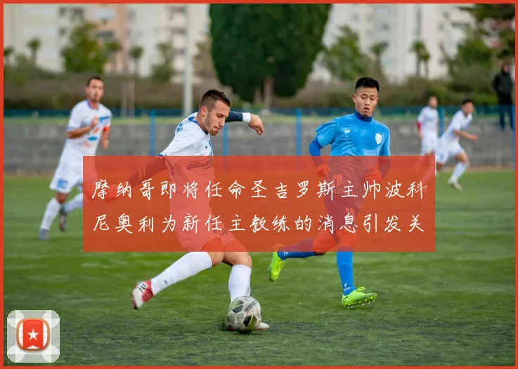摩纳哥即将任命圣吉罗斯主帅波科尼奥利为新任主教练的消息引发关注