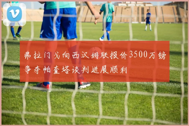 弗拉门戈向西汉姆联报价3500万镑争夺帕奎塔谈判进展顺利