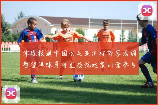 津媒报道中国女足亚洲杯阵容或调整留洋球员将直接抵达集训营参与备战
