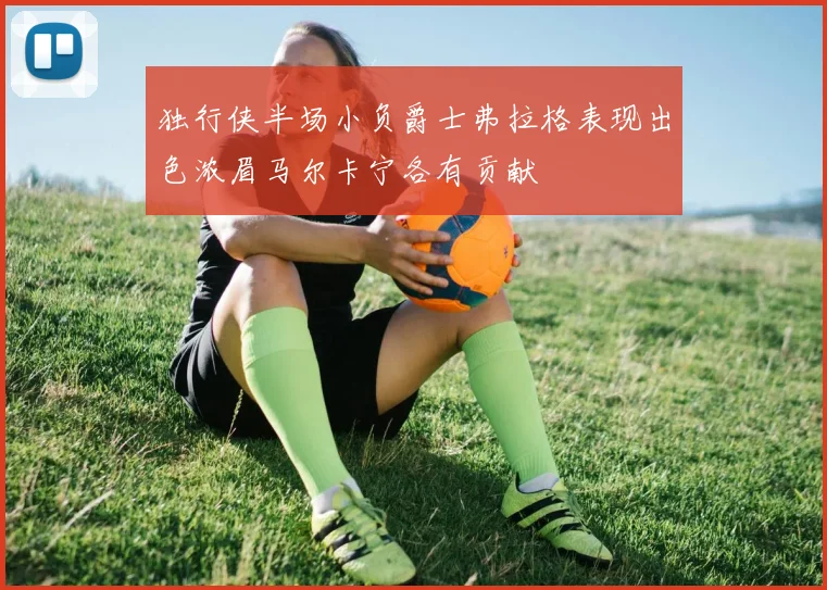 独行侠半场小负爵士弗拉格表现出色浓眉马尔卡宁各有贡献