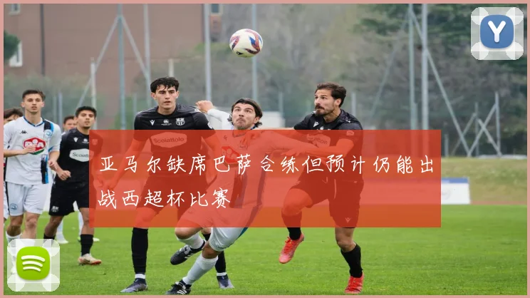 亚马尔缺席巴萨合练但预计仍能出战西超杯比赛