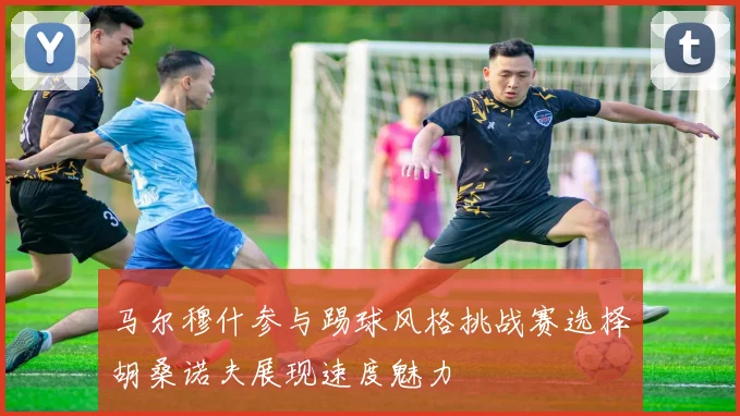 马尔穆什参与踢球风格挑战赛选择胡桑诺夫展现速度魅力
