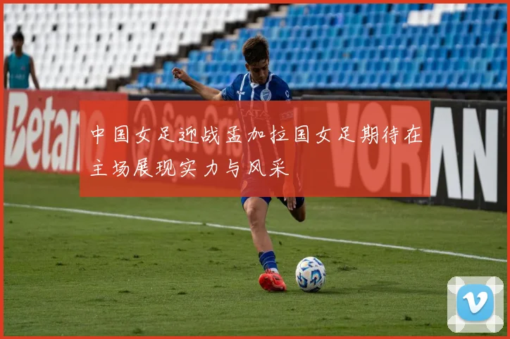 中国女足迎战孟加拉国女足期待在主场展现实力与风采