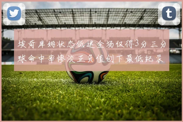 埃奇库姆状态低迷全场仅得3分三分球命中率惨淡正负值创下最低纪录