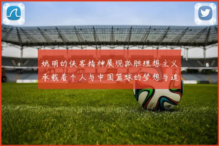 姚明的侠客精神展现孤胆理想主义承载着个人与中国篮球的梦想与追求