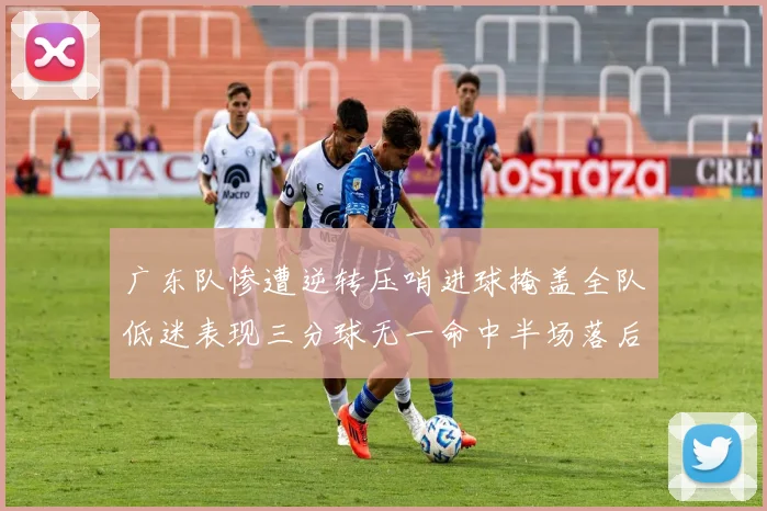 广东队惨遭逆转压哨进球掩盖全队低迷表现三分球无一命中半场落后26分
