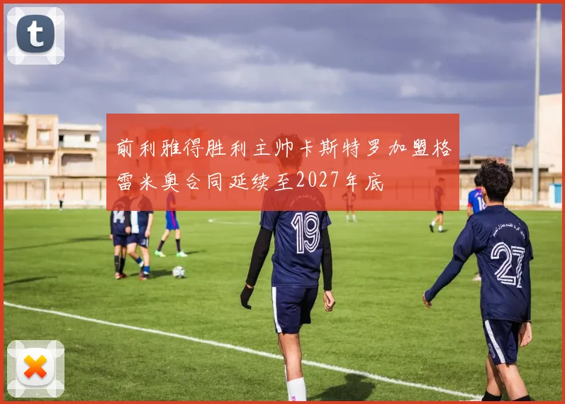 前利雅得胜利主帅卡斯特罗加盟格雷米奥合同延续至2027年底