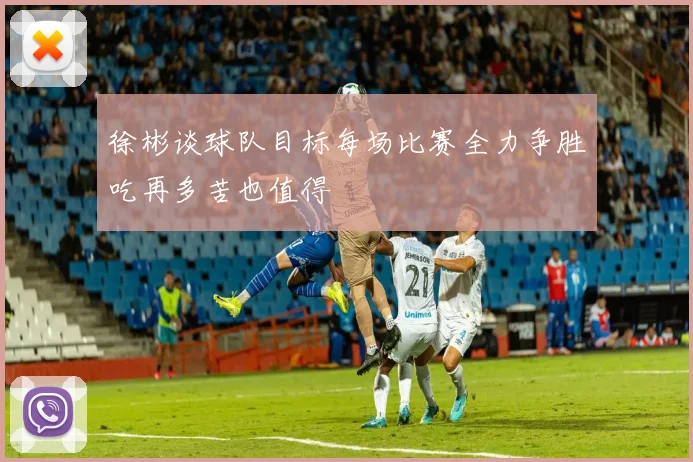 徐彬谈球队目标每场比赛全力争胜吃再多苦也值得