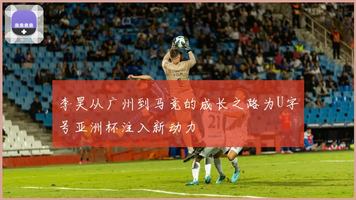 李昊从广州到马竞的成长之路为U字号亚洲杯注入新动力
