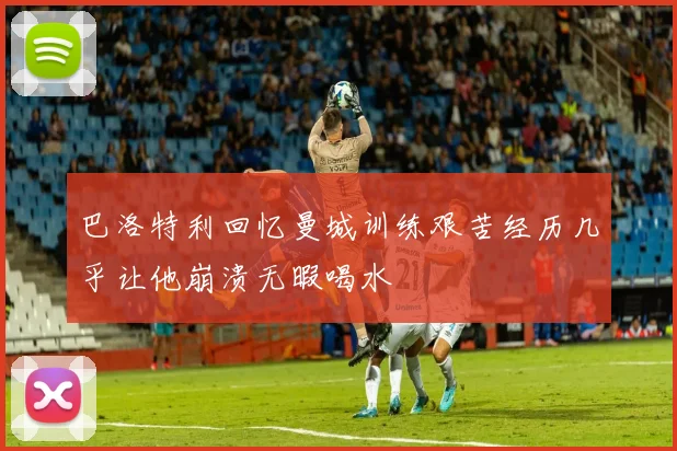 巴洛特利回忆曼城训练艰苦经历几乎让他崩溃无暇喝水