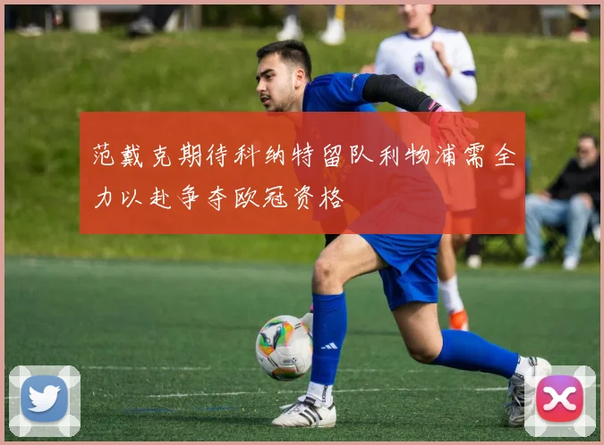 范戴克期待科纳特留队利物浦需全力以赴争夺欧冠资格