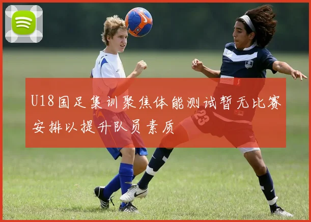 U18国足集训聚焦体能测试暂无比赛安排以提升队员素质